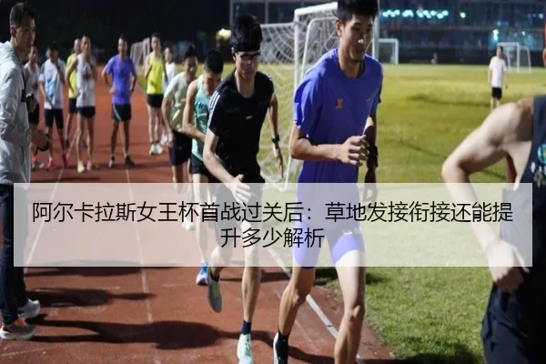 阿尔卡拉斯女王杯首战过关后：草地发接衔接还能提升多少解析