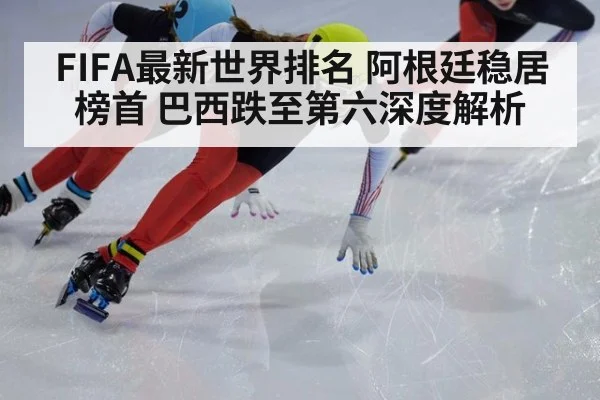 FIFA最新世界排名 阿根廷稳居榜首 巴西跌至第六深度解析